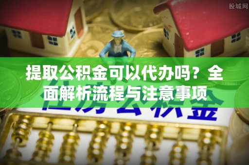 建昌提取公积金可以代办吗？全面解析流程与注意事项