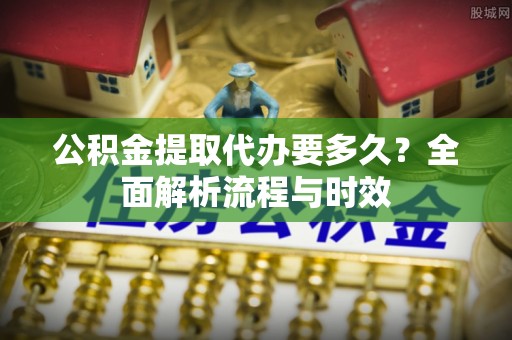 建昌公积金提取代办要多久？全面解析流程与时效