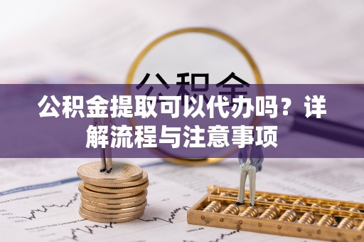 建昌公积金提取可以代办吗？详解流程与注意事项