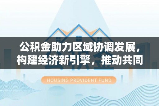 建昌公积金助力区域协调发展，构建经济新引擎，推动共同富裕