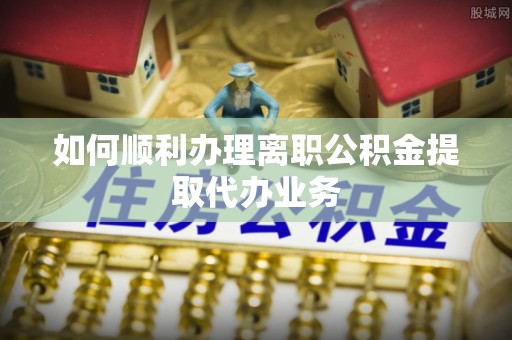 建昌如何顺利办理离职公积金提取代办业务