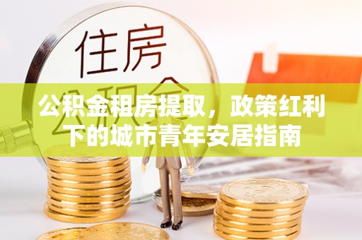 建昌公积金租房提取，政策红利下的城市青年安居指南