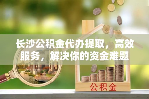 建昌长沙公积金代办提取，高效服务，解决你的资金难题