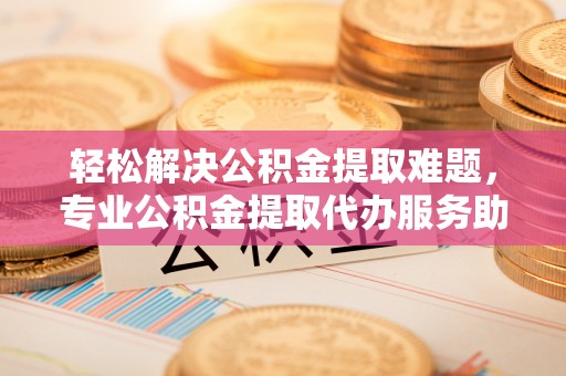 建昌轻松解决公积金提取难题，专业公积金提取代办服务助您无忧