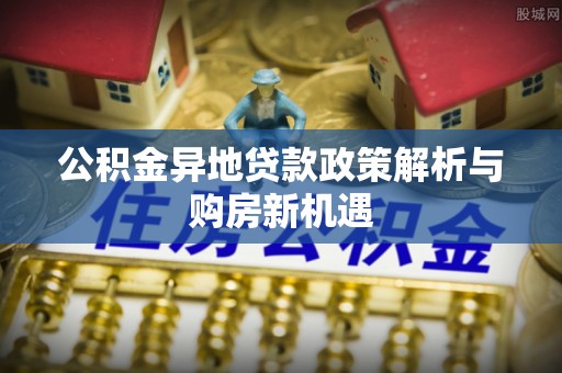 建昌公积金异地贷款政策解析与购房新机遇