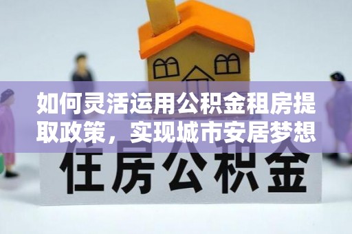 建昌如何灵活运用公积金租房提取政策，实现城市安居梦想