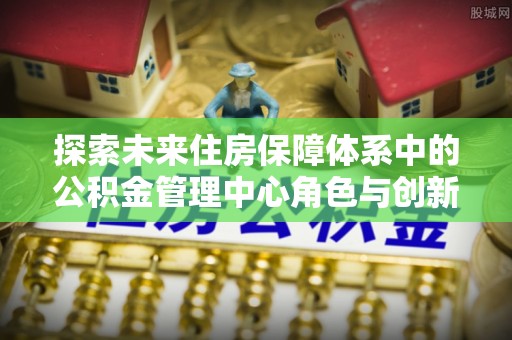 建昌探索未来住房保障体系中的公积金管理中心角色与创新