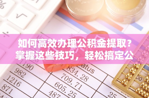 建昌如何高效办理公积金提取？掌握这些技巧，轻松搞定公积金代办提取