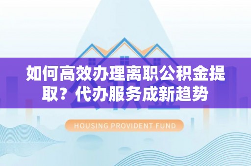 建昌如何高效办理离职公积金提取？代办服务成新趋势