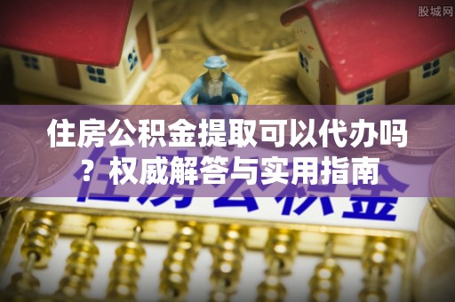 建昌住房公积金提取可以代办吗？权威解答与实用指南