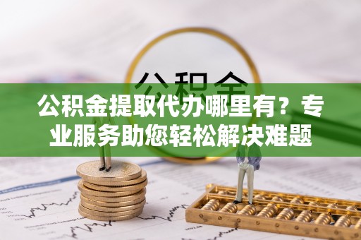 建昌公积金提取代办哪里有？专业服务助您轻松解决难题
