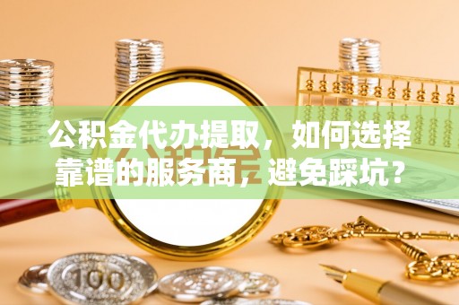 建昌公积金代办提取，如何选择靠谱的服务商，避免踩坑？